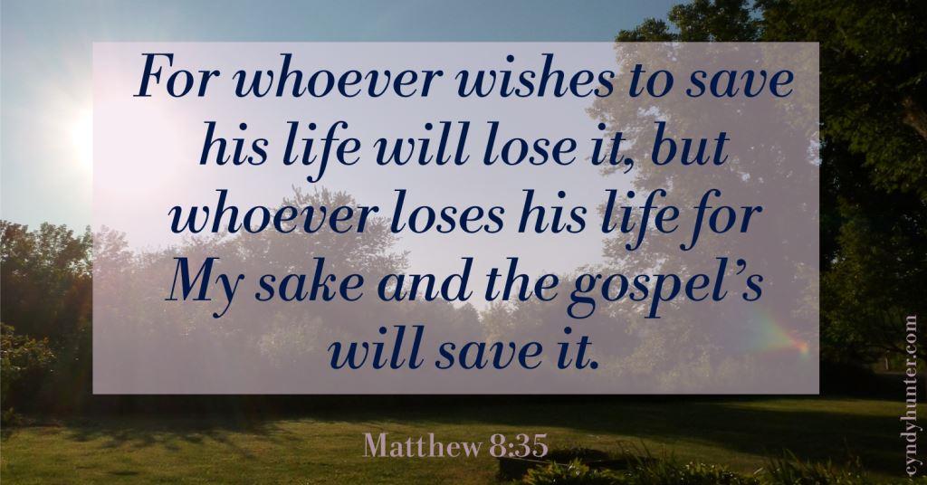 For whoever wishes to save his life will lose it, but whoever loses his life for My sake and the gospel’s will save it.